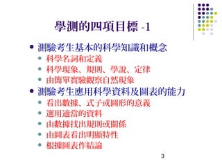 學測的四項目標 -1
 測驗考生基本的科學知識和概念
   科學名詞和定義
   科學現象、規則、學說、定律
   由簡單實驗觀察自然現象
 測驗考生應用科學資料及圖表的能力
   看出數據、式子或圖形的意義
   選用適當的資料
   由數據找出規則或關係
   由圖表看出明顯特性
   根據圖表作結論
                    3
 