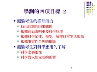 學測的四項目標 -2
 測驗考生的推理能力
    找出問題的因果關係
    根據圖表說明重要科學原理
    根據科學定律、模型，解釋日常生活現象
    根據事實作合理的推斷
 測驗考生對科學應用的了解
    科學之侷限性
    科學對人類文明的影響

                   4
 