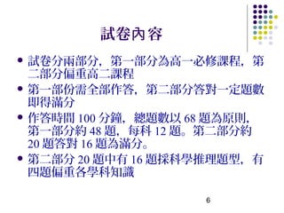 試卷內 容
 試卷分兩部分，第一部分為高一必修課程，第
  二部分偏重高二課程
 第一部份需全部作答，第二部分答對一定題數
  即得滿分
 作答時間 100 分鐘，總題數以 68 題為原則，
  第一部分約 48 題，每科 12 題。第二部分約
  20 題答對 16 題為滿分。
 第二部分 20 題中有 16 題採科學推理題型，有
  四題偏重各學科知識

                    6
 