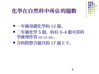 化學在自然科中所佔 的題數

   一年級基礎化學約 12 題。
   二年級化學 5 題，約有 3~4 題可靠科
    學推理作答 (97-53~56) 。
   含科際整合題共約 17 題上下。




                     8
 
