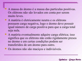    A massa do átomo é a massa das partículas positivas.
    Os elétrons não são levados em conta por serem
    muito leves.
   A matéria é eletricamente neutra e os elétrons
    possuem carga negativa, logo o átomo deve possuir
    igual número de carga positiva para que a carga total
    seja nula.
   A matéria eventualmente adquire carga elétrica; isso
    significa que os elétrons não estão rigidamente presos
    no átomo e em certas condições podem ser
    transferidos de um átomo para outro.
   Os átomos não são maciços e indivisíveis.


                                           Química - Graça Porto
 