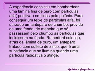 A experiência consistiu em bombardear
uma lâmina fina de ouro com partículas
alfa( positiva ) emitidas pelo polônio. Para
conseguir um feixe de partículas alfa, foi
utilizado um anteparo de chumbo, provido
de uma fenda, de maneira que só
passassem pelo chumbo as partículas que
incidissem na fenda. Rutherford colocou,
atrás da lâmina de ouro, um anteparo
tratado com sulfeto de zinco, que é uma
substância que se ilumina quando uma
partícula radioativa o atinge.


                                  Química - Graça Porto
 