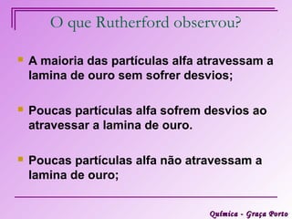 O que Rutherford observou?

   A maioria das partículas alfa atravessam a
    lamina de ouro sem sofrer desvios;

   Poucas partículas alfa sofrem desvios ao
    atravessar a lamina de ouro.

   Poucas partículas alfa não atravessam a
    lamina de ouro;


                                  Química - Graça Porto
 