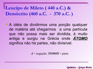 Leucipo de Mileto ( 440 a.C.) &
Demócrito (460 a.C. - 370 a.C. )

   A idéia de dividirmos uma porção qualquer
    de matéria até chegarmos a uma partícula
    que não possa mais ser dividida, é muito
    antiga e surgiu na Grécia onde ÁTOMO
    significa não há partes, não divisível.

               A = negação; TOMOS = parte



                                       Química - Graça Porto
 