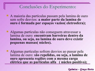 Conclusões do Experimento:
   A maioria das partículas passam pela lamina de ouro
    sem sofre desvios: a maior parte da lamina de
    ouro é formada por espaços vazios( eletrosfera);

   Algumas partículas não conseguem atravessar a
    lamina de ouro: encontram barreiras dentro da
    lamina, ou seja, na lamina de ouro deve existir
    pequenas massas( núcleo).

   Algumas partículas sofrem desvios ao passar pela
    lamina de ouro: são repelidas, ou seja, a lamina de
    ouro apresenta regiões com a mesma carga
    elétrica que as partículas alfa ( núcleo positivo);
                                          Química - Graça Porto
 