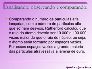 Analisando, observando e comparando:

   Comparando o número de partículas alfa
    lançadas, com o número de partículas alfa
    que sofriam desvios, Rutherford calculou que
    o raio do átomo deveria ser 10.000 a 100.000
    vezes maior do que o raio do núcleo, ou seja,
    o átomo seria formado por espaços vazios.
    Por esses espaços vazios a grande maioria
    das partículas atravessava a lâmina de ouro.



                                     Química - Graça Porto
 