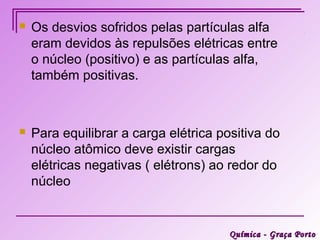    Os desvios sofridos pelas partículas alfa
    eram devidos às repulsões elétricas entre
    o núcleo (positivo) e as partículas alfa,
    também positivas.



   Para equilibrar a carga elétrica positiva do
    núcleo atômico deve existir cargas
    elétricas negativas ( elétrons) ao redor do
    núcleo


                                       Química - Graça Porto
 