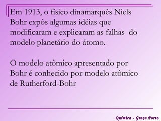 Em 1913, o físico dinamarquês Niels
Bohr expôs algumas idéias que
modificaram e explicaram as falhas do
modelo planetário do átomo.

O modelo atômico apresentado por
Bohr é conhecido por modelo atômico
de Rutherford-Bohr


                              Química - Graça Porto
 