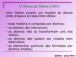 O Átomo de Dalton (1803)
   John Dalton propôs um modelo de átomo
    onde pregava as seguintes idéias:

       toda matéria é composta por átomos;
       os átomos são indivisíveis;
       os átomos não se transformam uns nos
        outros;
       os átomos não podem ser criados nem
        destruídos;
       os elementos químicos são formados por
        átomos simples;

                                   Química - Graça Porto
 