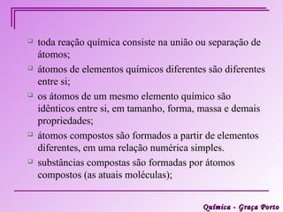    toda reação química consiste na união ou separação de
    átomos;
   átomos de elementos químicos diferentes são diferentes
    entre si;
   os átomos de um mesmo elemento químico são
    idênticos entre si, em tamanho, forma, massa e demais
    propriedades;
   átomos compostos são formados a partir de elementos
    diferentes, em uma relação numérica simples.
   substâncias compostas são formadas por átomos
    compostos (as atuais moléculas);


                                           Química - Graça Porto
 
