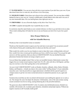 97. WATER SKIING -You can rent a boat with skis at most marinas if you don't have your own. If your
date doesn't know how to water-ski, she will have a lot of fun trying.

98. WILDLIFE PARKS -Check these out to discover the world of animals. You can tour these wildlife
habitats by tram or your own car. I toured a wildlife park in South Dakota with a date and it was one of
my most memorable dates. We even had big bears come right up to our car.

99. FIREWORKS - Go see a fireworks display on July 4th or New Year’s Eve.

100. ZOO -A popular and enjoyable way to spend the day on a date.

In conclusion, keep this report handy as your constant reference on where to go and what to do on a date.
These creative dating ideas will make her crave to see you because you know how to give her a good
time.

                                      Drive Women Wild for Sex

                                     with New Scientific Discovery

Would you like to turn beautiful women on instantly?

Would you like beautiful women to ignore your face and stare at your pants? Can you picture yourself
with a harem of horny girls wondering what it is about you that they can't resist?

What would it be worth to you for sexy females to want to share their warm, writhing bodies with you?
How would it be to have women get hot and horny just from a whiff of your aroma? You can get the right
answers to all these questions when you discover LIQUID MAGNET, the rare distilled Hawaiian
pheromone formula that feminist are trying to deprive you of.

Can you blame these uptight women? Here we have an incredible formula of pheromonic essence that
triggers the cave woman sexual response of gals from 18 to 80...short, tall, thin or full figured...and they
may not even have a clue what's getting them so hot and bothered!!!

Are you in luck! LIQUID MAGNET works on blondes, brunettes, redheads, whites, blacks, Orientals,
Indians, and Hispanics...virtually any dancer who comes within "sniffing distance" of your undeniably
masculine scent. And, the powerful sex magnet pheromone is distilled with the special Liquid-Love
cologne essence to get her even more excited and anxious to unleash her passions on you, again and
again!

Scientists discovered that our skin was dotted with hormonal scent enabling the opposite sex to seek us
out. The stronger the scent, the deeper the attraction. Unfortunately, some of the same aromas causing
sexual excitement were far too strong, causing distancing due to the powerful muskiness.

The great news about LIQUID MAGNET is this: It contains only distilled pheromones, blended very
carefully with aromatic oils, to produce great attraction, stimulation and prompt response. Without any
negative reactions at all! It actually smells good!!
 