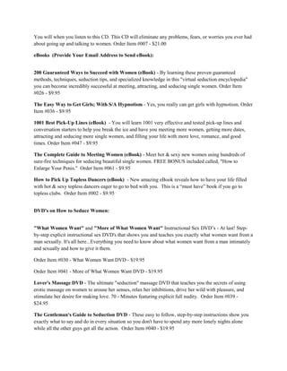 You will when you listen to this CD. This CD will eliminate any problems, fears, or worries you ever had
about going up and talking to women. Order Item #007 - $21.00

eBooks (Provide Your Email Address to Send eBook):


200 Guaranteed Ways to Succeed with Women (eBook) - By learning these proven guaranteed
methods, techniques, seduction tips, and specialized knowledge in this "virtual seduction encyclopedia"
you can become incredibly successful at meeting, attracting, and seducing single women. Order Item
#026 - $9.95

The Easy Way to Get Girls; With S/A Hypnotism - Yes, you really can get girls with hypnotism. Order
Item #036 - $9.95

1001 Best Pick-Up Lines (eBook) - You will learn 1001 very effective and tested pick-up lines and
conversation starters to help you break the ice and have you meeting more women, getting more dates,
attracting and seducing more single women, and filling your life with more love, romance, and good
times. Order Item #047 - $9.95

The Complete Guide to Meeting Women (eBook) - Meet hot & sexy new women using hundreds of
sure-fire techniques for seducing beautiful single women. FREE BONUS included called, "How to
Enlarge Your Penis." Order Item #061 - $9.95

How to Pick Up Topless Dancers (eBook) - New amazing eBook reveals how to have your life filled
with hot & sexy topless dancers eager to go to bed with you. This is a “must have” book if you go to
topless clubs. Order Item #002 - $9.95


DVD's on How to Seduce Women:


"What Women Want" and "More of What Women Want" Instructional Sex DVD’s - At last! Step-
by-step explicit instructional sex DVD's that shows you and teaches you exactly what women want from a
man sexually. It's all here...Everything you need to know about what women want from a man intimately
and sexually and how to give it them.

Order Item #030 - What Women Want DVD - $19.95

Order Item #041 - More of What Women Want DVD - $19.95

Lover's Massage DVD - The ultimate "seduction" massage DVD that teaches you the secrets of using
erotic massage on women to arouse her senses, relax her inhibitions, drive her wild with pleasure, and
stimulate her desire for making love. 70 - Minutes featuring explicit full nudity. Order Item #039 -
$24.95

The Gentleman's Guide to Seduction DVD - These easy to follow, step-by-step instructions show you
exactly what to say and do in every situation so you don't have to spend any more lonely nights alone
while all the other guys get all the action. Order Item #040 - $19.95
 