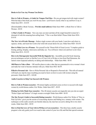 Books to Get You Any Woman You Desire:


How to Talk to Women...A Guide for Tongue-Tied Men - Do you get tongue-tied with single women?
With the help of this book you won't be any more - you'll know exactly what to say and how to say it.
Order Item #031 - $14.95

(Downloadable e-Book Version, - Provide email address) Order Item #060 - e-Book How to Talk to
Women - $9.95

A Man’s Guide to Women – Now any man can meet and date all the single beautiful women he’s
dreamed of with this amazing best-selling book. * This is our Best-Seller! Please Order Item #034 -
$14.95

The New Art of Erotic Massage - Seduce single women with your hands. Learn how and where to
squeeze, stroke, and touch her to drive her wild with sexual desire for you. Order Item #020 - $16.95

How to Make Love to a Woman - Put yourself on the "Honor Roll of Great Lovers." Complete guide to
kissing, petting, foreplay, intercourse and kinky sex. You will know what to do and how to do it best.
Order Item #014 - $12.95

How to be Outrageously Successful With the Opposite Sex - Incredibly powerful book featuring
proven techniques on how to find the Love of Your Life in 90 days or less from Paul Hartunian, the
nation's most respected authority on dating and relationships. Order Item #066 - $9.95

100 Places to Take a Date – 100 surefire places to take a date that are guaranteed to win a woman’s heart
and make her want to become intimate with you. Order Item #022 -$6.95

Effective Personal Ads - How to Write Personal Ads or Respond to Personal ads - This tells-all manual
will teach you step-by-step everything you need to know on how to score with women using the
personals. Order Item #073 - $10.00

Audio Cassettes to Help You Succeed with Women:


How to Talk to Women (cassette) - 90 minute highly-acclaimed course on how to succeed with single
women by world-famous author, Eric Weber. Order Item #027 - $9.95

Picking Up Girls Made Easy (cassette) - This 40 minute cassette can magically turn you into an expert
"Picker-Upper and Seducer" of single women overnight! Order Item #004 - $9.95

The Shy Person's Guide to Successful Dating (cassette) - World-famous author Eric Weber of "How to
Pick Up Girls," gives you the secrets of overcoming shyness and finding love, romance with women. The
techniques on this audio cassette can literally help any shy man have an active dating life in two short
weeks. Order Item #001 - $9.95

How to Find the Love of Your Life in 90 Days or Less (cassettes) - This three hour, double cassette
program is the only guide you'll ever need to take control of your love life and find that special someone
 