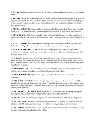 4. ANTIQUES -Most women like antiques and they would really enjoy looking at them and shopping for
them.

5. ARCHERY RANGES -Remember when you were a kid and played bows and arrows? Well, now you
can do it for real with real bows and arrows. Check your area out for indoor and outdoor archery ranges
where you and your date can shoot to your heart’s content. Who knows, just maybe Cupid will hit you
both with his arrow. .

6. ART GALLERIES -This is a great idea for a unique and real interesting date. Discover the beautiful
world of art. You both will certainly have more of an appreciation for art after touring a few galleries.

7. AUTO SHOWS -I think there's a little bit of new car fever in all of us and even if we can't afford a
new car/truck we still like to look at them and dream. This is a most enjoyable experience to share with a
date.

8. BALLOON RIDES -I am referring to hot-air balloon rides. This is a breath-taking experience you
both will never forget. It's very romantic and some rides even come with champagne.

9. BASEBALL BATTING CAGES -I'm sure you've probably seen these fenced in cages where a
machine throws balls at you and you hit them with a bat. This is a real fun and challenging thing to do to
test your batting skills.

10. BAZAARS -Bazaars are a real fun thing to do and feature a variety of food, entertainment, crafts,
plants, auctions, fun & games for children, jewelry, antiques, home-baked goods, prizes, games, clothes,
bingo, and refreshments. So, if you're looking for something different to do to break the monotony, go to
these bazaars on a date.

11. BEACH OR LAKE -This is one of my favorite places to take a date, especially at night: There's
nothing more romantic than taking a moonlight stroll along the beach or lake.

12. BEACH HOUSE RENTAL -Great for getting away from the hectic life in the city for some rest and
relaxation.

13. BED & BREAKFAST INNS -For a change of pace from regular motels and hotels, try a bed &
breakfast inn where you will be treated like royalty. They offer rooms where you feel like you're at home
instead of a dreary motel room. Also, you will be treated to a tasty, elegant breakfast and have the option
of many other amenities.

14. BILLARD PARLORS (POOL HALLS) -Do you like to play pool? This is a great place to go to
have a good time, shoot a few rounds of pool, have a few drinks, and some offer food.

15. BINGO -This is one fun date you can go on and come home with some extra cash in your pocket.

16. BOAT RENTAL -This makes for a unique experience and it's so relaxing and enjoyable. You can
charter a boat with captain and crew or rent a powerboat for skiing, fishing, or just for cruising.

17. BOAT SHOW -If you live near a large city, this makes for an interesting date. You will get to see all
the latest boats, sailboats, and yachts on the market.
 