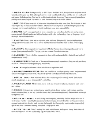 18. BOOGIE BOARDS -Can't go surfing or don't have a desire to? Well, boogie boards are just as much
fun and don't require any skill. A boogie board is a body board that's less than half the size of a surfboard
and is used for body surfing. You just lie on this board and ride the waves. They are tons of fun and you
can buy them at any Toys R' Us stores. At some seashores they are available for rent.

19. BOWLING -What a great way to have some fun and exercise at the same time. The best time to bowl
is during the day on weekends and weekdays. The lanes are usually taken up by bowling leagues in the
evenings. Just be sure to call ahead of time to make sure some lanes are available.

20. BRUNCH -Here's your opportunity to have a breakfast and lunch feast. Just be sure and go on an
empty stomach. Most brunches are held on Sundays, with a few on Saturdays. Here in Houston, a lot of
the major hotels offer brunches.

21. CAMPING - What a great way to enjoy the great outdoors! Things really get cozy and romantic
sitting in front of an open fire! This is sure to melt her heart and make her want to share your sleeping
bag.

22. CANOEING -This is a great way to get next to Mother Nature. It's so relaxing and a good way to
escape the pressures of city life. You can even rent a canoe if you don't own one.

23. CAR RACES -This is a thrilling experience to share with another and offers the thrills and spills of
competitive car racing. .

24. CARRIAGE RIDES -This is one of the most ultimate romantic experiences. Just you and your lover
or date in a horse-drawn carriage enjoying the scenery.

25. CIRCUS -Everybody loves the circus and makes for a great fun date.

26. COLLEGE SPORTING EVENT - Have you ever been to a college sporting event? It's just as much
fun as watching professional sports. The crowds provide a lot of excitement and enthusiasm.

27. COMEDY CLUBS -I think everyone should make a date to go to a comedy club at least once a
month. Laughing is so good for you and it's a lot of fun.

28. COOKING CLASSES -Most women like to cook and it would be a fun experience to learn some
new recipes.

29. CRUISES -If there are any cruises in your area (riverboat, dinner cruises, yacht cruises, gambling
cruises, sunset cruises, or just any kind of a cruise) don't pass up this opportunity for one of the best ways
to impress a date.

30. DINNER AT YOUR PLACE -Back in my old dating days, one of my favorite things t9 do was to
invite a date over for a candlelight steak dinner and champagne. I would do all the cooking and wait on
my date hand and foot. I really made my date feel special. So, if you really want to make someone feel
special and have a romantic evening, do this for a very special date.

31. DINNER THEATRE -There's nothing like good entertainment while you're eating. Your date will
really be impressed and this is one of my top choices to take a date to.
 