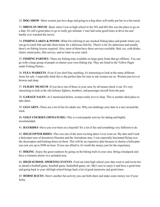 32. DOG SHOW -Most women just love dogs and going to a dog show will really put her in a fun mood.

33. DRIVE-IN MOVIE -Back when I was in high school in the 50's and 60's this was the place to go on
a date. It's still a great place to go to really get intimate. I sure had some good times at drive-ins and
hardly ever watched the movie.

34. FISHING LAKES & PONDS -What I'm referring to are stocked fishing lakes and ponds where you
can go to catch fish and take them home for a delicious fish-fry. There's a fee for admission and usually
there's no fishing license required. Also, most of them have these services available: Bait, ice, cold drinks,
chairs, rental poles, filet service, and no limit on your catch.

35. FISHING PARTIES -These are fishing trips available on large party boats that go offshore. You can
go with a large group of people or charter your own fishing trip. They are listed in the Yellow Pages
under Fishing Parties. .

36. FLEA MARKETS -Even if you don't buy anything, it's interesting to look at the many different
items for sale. I especially think this is the perfect date for men to ask women out on. Women just love to
browse and shop.

37. FLIGHT MUSEUM -If you have one of these in your area, by all means check it out. It's very
interesting to look at the old military fighters, bombers, and passenger aircraft from the past.

38. GARAGE SALES -As I mentioned before, women really love to shop. This is another ideal place to
take dates.

39. GO-CARTS -These are a lot of fun for adults too. Why not challenge your date to a race around the
track.

40. GOLF COURSES (MINIATURE) -This is a real popular activity for dating and highly
recommended.

41. HAYRIDES -Have you ever been on a hayride? It's a lot of fun and something very different to do.

42. HELICOPTER RIDES -This was one of the most exciting dates I ever went on. My date and I took
a helicopter tour of downtown Houston and the Astrodome area. I was especially fascinated flying over
the skyscrapers and looking down on them. This will be an expensive date because to charter a helicopter
can cost you up to $500 an hour. If you can afford it, it's worth the money just for the experience.

43. HIKING -Enjoy the great outdoors by going on the hiking trails in your area. Bring a backpack and
have a romantic picnic in a secluded area.

44. HIGH SCHOOL SPORTING EVENTS -Find out what high school your date went to and invite her
to attend a football game, baseball game, basketball game, etc. She's sure to enjoy it and have a good time
and going back to your old high school brings back a lot of good memories and good times.

45. HORSE RACES -Here's another fun activity you can both share and make some money too if your
lucky.
 