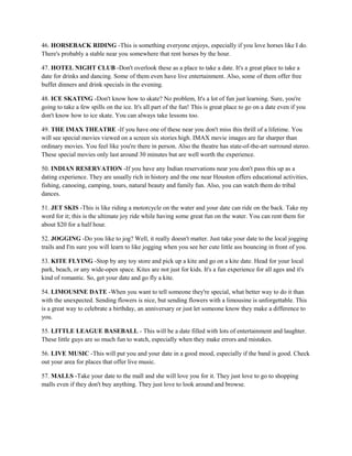 46. HORSEBACK RIDING -This is something everyone enjoys, especially if you love horses like I do.
There's probably a stable near you somewhere that rent horses by the hour.

47. HOTEL NIGHT CLUB -Don't overlook these as a place to take a date. It's a great place to take a
date for drinks and dancing. Some of them even have live entertainment. Also, some of them offer free
buffet dinners and drink specials in the evening.

48. ICE SKATING -Don't know how to skate? No problem, It's a lot of fun just learning. Sure, you're
going to take a few spills on the ice. It's all part of the fun! This is great place to go on a date even if you
don't know how to ice skate. You can always take lessons too.

49. THE IMAX THEATRE -If you have one of these near you don't miss this thrill of a lifetime. You
will see special movies viewed on a screen six stories high. IMAX movie images are far sharper than
ordinary movies. You feel like you're there in person. Also the theatre has state-of-the-art surround stereo.
These special movies only last around 30 minutes but are well worth the experience.

50. INDIAN RESERVATION -If you have any Indian reservations near you don't pass this up as a
dating experience. They are usually rich in history and the one near Houston offers educational activities,
fishing, canoeing, camping, tours, natural beauty and family fun. Also, you can watch them do tribal
dances.

51. JET SKIS -This is like riding a motorcycle on the water and your date can ride on the back. Take my
word for it; this is the ultimate joy ride while having some great fun on the water. You can rent them for
about $20 for a half hour.

52. JOGGING -Do you like to jog? Well, it really doesn't matter. Just take your date to the local jogging
trails and I'm sure you will learn to like jogging when you see her cute little ass bouncing in front of you.

53. KITE FLYING -Stop by any toy store and pick up a kite and go on a kite date. Head for your local
park, beach, or any wide-open space. Kites are not just for kids. It's a fun experience for all ages and it's
kind of romantic. So, get your date and go fly a kite.

54. LIMOUSINE DATE -When you want to tell someone they're special, what better way to do it than
with the unexpected. Sending flowers is nice, but sending flowers with a limousine is unforgettable. This
is a great way to celebrate a birthday, an anniversary or just let someone know they make a difference to
you.

55. LITTLE LEAGUE BASEBALL - This will be a date filled with lots of entertainment and laughter.
These little guys are so much fun to watch, especially when they make errors and mistakes.

56. LIVE MUSIC -This will put you and your date in a good mood, especially if the band is good. Check
out your area for places that offer live music.

57. MALLS -Take your date to the mall and she will love you for it. They just love to go to shopping
malls even if they don't buy anything. They just love to look around and browse.
 