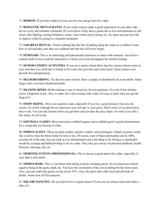 71. RODEOS -If you have rodeos in your area be sure and go here for a date.

72. ROMANTIC RESTAURANTS -If you really want to make a good impression on your date, take
her to a cozy and romantic restaurant. It's even better if they have a piano bar or live entertainment or soft
music, dim lighting, roaring fireplaces, scenic views while you're eating, etc. So, spice up your love-life
or impress a date by going to a romantic restaurant.

73. SAILBOAT RENTAL -There's nothing like the feel of gliding along the water on a sailboat. Learn
how to sail and take your date on a sailboat ride that she will never forget.

74. SEMINARS -This is an interesting and educational experience to share with someone. Just select a
seminar both of you would be interested in. Check your local newspapers for seminar listings.

75. SENIOR CITIZEN ACTIVITIES -If you are a senior citizen there may be a senior citizen center in
your area that you could take a female to for some free activities and a free lunch. Some centers even
provide free transportation.

76. SKATEBOARDING -Try this for some real fun. Rent a couple of skateboards for some thrills. Some
larger cities even have skateboard parks.

77. SKATING RINKS -Roller skating is one of America's favorite pastimes. It's a lot of fun whether
you're a beginner or pro. Also, it makes for a fun evening with a date. It's easy to learn once you get the
hang of it.

78. SNOW SKIING -This is an expensive date, especially if you live a great distance from any ski
resorts. It's worth it though for an experience you will take to your grave. Don't worry if you don't know
how to ski. You can take lessons when you get there and just take the easy slopes. So what if you fall a
few times, it's all in fun.

79. SOFTBALL GAMES -Most towns have softball leagues and a softball game is good entertainment.
It's a cheap date too because it's free.

80. SPIRITUALISTS -These are palm readers, psychic readers, and astrologers. I think everyone would
like to know what the future holds for him or her. Of course, none of these spiritualists can be 100%
accurate all of the time, but just look at it as entertainment and a fun thing to do. Going to a spiritualist
would be a unique and different thing to do on a date. They also give advice on personal problems, health,
business, marriage, job, etc.

81. SPORTING EVENTS (PROFESSIONAL) -This is always a good option for a date, especially if
your date is into sports.

82. SPORTS BARS -This is a lot better than sitting at home watching sports. It's an experience almost
equal to being at the game, fight, etc. You have the excitement of the crowd pulling for the home team.
Also, you can watch the games on big screen TV's. Also, the sports bars offer food and all kinds of
drinks. Some even off free popcorn.

83. SQUARE DANCING -Do you know how to square dance? If not you can always learn and make a
date of it.
 