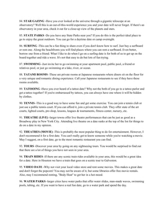 84. STAR GAZING -Have you ever looked at the universe through a gigantic telescope at an
observatory? Well this is an out-of-this-world experience you and your date will never forget. If there's an
observatory in your area, check it out for a close-up view of the planets and stars.

85. STATE PARKS -Do you have any State Parks near you? If you do this is the perfect ideal place to
go to enjoy the great outdoors. You can go for a daytime date or camp overnight.

86. SURFING -This can be a fun thing to share even if you don't know how to surf. Just buy a surfboard
or rent one. Along the beachfronts you will find places where you can rent a surfboard. Even better,
borrow one from a friend. What I like to do when I go on a surfing date is for both of us to get up on the
board together and ride a wave. It's not that easy to do but lots of fun trying.

87. SWIMMING -Just invite her to go swimming at your apartment pool, public pool, a friend or
relatives pool, or just go swimming at a lake, river, or ocean.

88. TATAMI ROOMS -These are private rooms at Japanese restaurants where diners sit on the floor for
a very unique and romantic dining experience. Call your Japanese restaurants to see if they have these
rooms available.

89. TATOOING -Have you ever heard of a tattoo date? Why not the both of you go to a tattoo parlor and
get a tattoo together? If you're embarrassed by tattoos, you can always have one where it will be hidden
by clothes.

90. TENNIS -This is a good way to have some fun and get some exercise. You can join a tennis club or
just use a public tennis court. If you can afford it, join a private tennis club. They offer state of the art
courts, lighted courts, pro shop, lessons, leagues & tournaments, fitness center, nursery, etc.

91. THEATRE (LIVE) -larger towns offer live theatre performances that can be just as good as a
Broadway play in New York City. Attending live theatre on a date ranks at the top of the list for things to
do on a date in my opinion.

92. THEATRES (MOVIE) -This is probably the most popular thing to do for entertainment. However, I
don't recommend it for a first date. You can't really get to know someone while you're watching a movie.
May I suggest, on a first date, go to the most romantic restaurant you can find.

93. TOURS -Discover your area by going on any sightseeing tours. You would be surprised to find out
that there are a lot of things you have not seen in your area.

94. TRAIN RIDES -If there are any scenic train rides available in your area, this would be a great idea
for a date. Here in Houston we have a train that goes on a scenic tour to Galveston.

95. VIDEO DATE -Why not visit your local video store and rent some movies. This makes a great date
and don't forget the popcorn! You may not be aware of it, but some libraries offer free movie rentals.
Also, may I recommend renting, "Body Heat" to get her in a hot mood.

96. WATER PARKS -larger cities have water parks that offer water slides, man-made waves, swimming
pools, tubing, etc. If you want to have a real fun date, go to a water park and spend the day.
 