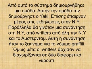 Από αυτό το σύστημα δημιουργήθηκε
μια ομάδα. Αυτήν την ομάδα την
δημιούργησε ο Yaki. Επίσης έπαιρναν
μέρος στις εκδηλώσεις στην Ν.Υ.
Παράλληλα θα γινόταν μια συνάντηση
στη Ν.Υ, από writters από όλη την Ν.Υ
και το Άμστερνταμ. Αυτή η συνάντηση
ήταν το ξεκίνημα για το νόμιμο graffiti.
΄Ομως μέτα οι writters άρχισαν να
διαχωρίζονται σε δύο διαφορετικά
γκρουπ.
 