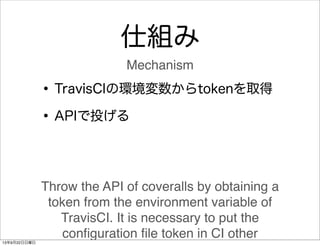 仕組み
•TravisCIの環境変数からtokenを取得
•APIで投げる
Throw the API of coveralls by obtaining a
token from the environment variable of
Tra...
