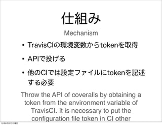 仕組み
•TravisCIの環境変数からtokenを取得
•APIで投げる
•他のCIでは設定ファイルにtokenを記述
する必要
Throw the API of coveralls by obtaining a
token from the...