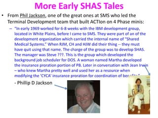 More Early SHAS Tales
• From Phil Jackson, one of the great ones at SMS who led the
Terminal Development team that built ACTIon on 4 Phase minis:
– “In early 1969 worked for 6-8 weeks with the IBM development group,
located in White Plains, before I came to SMS. They were part of an of the
development organization which carried the internal name of “Shared
Medical Systems.” When RJM, CH and HJW did their thing -- they must
have quit using that name. The charge of the group was to develop SHAS.
The manager was Steve ???. This is the group which developed the
background job scheduler for DOS. A woman named Martha developed
the insurance proration portion of PB. Later in conversation with Jean Irwin
– who knew Martha pretty well and used her as a resource when
modifying the ‘CYCA’ insurance proration for coordination of benefits.”
- Phillip D Jackson
 