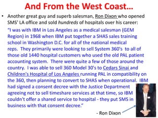 And From the West Coast…
• Another great guy and superb salesman, Ron Dixon who opened
SMS’ LA office and sold hundreds of hospitals over his career:
“I was with IBM in Los Angeles as a medical salesman (GEM
Region) in 1968 when IBM put together a SHAS sales training
school in Washington D.C. for all of the national medical
reps. They primarily were looking to sell System 360's to all of
those old 1440 hospital customers who used the old PAL patient
accounting system. There were quite a few of those around the
country. I was able to sell 360 Model 30's to Cedars Sinai and
Children's Hospital of Los Angeles running PAL in compatibility on
the 360, then planning to convert to SHAS when operational. IBM
had signed a consent decree with the Justice Department
agreeing not to sell timeshare services at that time, so IBM
couldn't offer a shared service to hospital - they put SMS in
business with that consent decree.”
- Ron Dixon
 