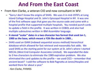 And From the East Coast
• From Ken Clarke, a veteran CIO and now consultant in WV:
– “Sorry I don’t know the origins of SHAS. We uses it in mid-1970’s at Long
Island College Hospital and St. John’s Episcopal Hospital in NY. It was one
of the first software apps that gave you the source code and came with a
hospital profile that supported multiple hospitals. You needed punch cards
to update a field in the profile. It was written in COBOL and also had
multiple subroutines written in IBM Assembler language.
– It stored “scalar” dates in a two character hex format that used Jan 1,
1900 as the base, which meant a Y2K-like death in 1989...
– SHAS used an ISAM (indexed sequential access method) hierarchical
database which allowed for fast retrieval and reasonably fast adds. We
used SHAS as the starting point for our system at St. John’s where I started
WECAL (West End Computer Associates Limited). We expanded the date
to 3 hex characters to eliminate the 1989 expiration problem. We also
eliminated the card updates to the profile – we used CICS – remember that
ancient beast? I sold the software to Bob Pagnotta at Jones/Hosplex and
worked there for about a year.”
- Ken Clarke, FHIMSS
 