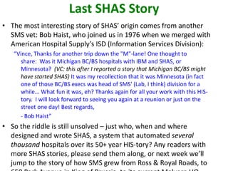 Last SHAS Story
• The most interesting story of SHAS’ origin comes from another
SMS vet: Bob Haist, who joined us in 1976 when we merged with
American Hospital Supply’s ISD (Information Services Division):
“Vince, Thanks for another trip down the "M"-lane! One thought to
share: Was it Michigan BC/BS hospitals with IBM and SHAS, or
Minnesota? (VC: this after I reported a story that Michigan BC/BS might
have started SHAS) It was my recollection that it was Minnesota (in fact
one of those BC/BS execs was head of SMS' (Lab, I think) division for a
while... What fun it was, eh? Thanks again for all your work with this HIS-
tory. I will look forward to seeing you again at a reunion or just on the
street one day! Best regards,
- Bob Haist”
• So the riddle is still unsolved – just who, when and where
designed and wrote SHAS, a system that automated several
thousand hospitals over its 50+ year HIS-tory? Any readers with
more SHAS stories, please send them along, or next week we’ll
jump to the story of how SMS grew from Ross & Royal Roads, to
 