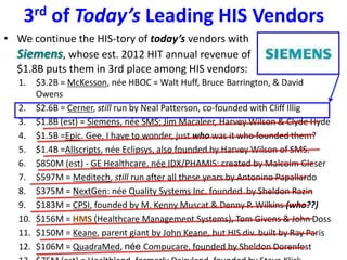 3rd of Today’s Leading HIS Vendors
• We continue the HIS-tory of today’s vendors with
Siemens, whose est. 2012 HIT annual revenue of
$1.8B puts them in 3rd place among HIS vendors:
1. $3.2B = McKesson, née HBOC = Walt Huff, Bruce Barrington, & David
Owens
2. $2.6B = Cerner, still run by Neal Patterson, co-founded with Cliff Illig
3. $1.8B (est) = Siemens, née SMS: Jim Macaleer, Harvey Wilson & Clyde Hyde
4. $1.5B =Epic. Gee, I have to wonder, just who was it who founded them?
5. $1.4B =Allscripts, née Eclipsys, also founded by Harvey Wilson of SMS.
6. $850M (est) - GE Healthcare, née IDX/PHAMIS: created by Malcolm Gleser
7. $597M = Meditech, still run after all these years by Antonino Papallardo
8. $375M = NextGen: née Quality Systems Inc. founded by Sheldon Razin
9. $183M = CPSI, founded by M. Kenny Muscat & Denny P. Wilkins (who??)
10. $156M = HMS (Healthcare Management Systems), Tom Givens & John Doss
11. $150M = Keane, parent giant by John Keane, but HIS div. built by Ray Paris
12. $106M = QuadraMed, née Compucare, founded by Sheldon Dorenfest
 