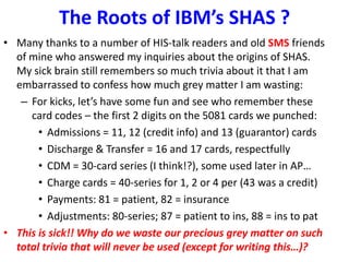 The Roots of IBM’s SHAS ?
• Many thanks to a number of HIS-talk readers and old SMS friends
of mine who answered my inquiries about the origins of SHAS.
My sick brain still remembers so much trivia about it that I am
embarrassed to confess how much grey matter I am wasting:
– For kicks, let’s have some fun and see who remember these
card codes – the first 2 digits on the 5081 cards we punched:
• Admissions = 11, 12 (credit info) and 13 (guarantor) cards
• Discharge & Transfer = 16 and 17 cards, respectfully
• CDM = 30-card series (I think!?), some used later in AP…
• Charge cards = 40-series for 1, 2 or 4 per (43 was a credit)
• Payments: 81 = patient, 82 = insurance
• Adjustments: 80-series; 87 = patient to ins, 88 = ins to pat
• This is sick!! Why do we waste our precious grey matter on such
total trivia that will never be used (except for writing this…)?
 