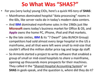 So What Was “SHAS?”
• For you (very lucky) young CIOs, here’s a quick HIS-tory of SHAS:
– Mainframes dominated hospital “data processing” rooms in
the 60s, like server racks do in today’s modern data centers.
– And IBM dominated mainframe sales in the 1960s just like
Microsoft owns today’s business market for Office & OS, and
Apple owns the home PC, iPhone, iPod and iPad markets.
– By the late sixties, IBM & its “7 Dwarf” (aka BUNCH Group)
competitors had sold almost every large hospital in the US a
mainframe, and all that were left were small to mid-size that
couldn’t afford the million dollar price tag and large dp staff.
– So Armonk started a project to write software that enabled a
group of small or mid-sized hospitals to share a mainframe,
opening up thousands more prospects for their machines.
They called it the “Shared Hospital Accounting System” or
SHAS in geek-speak, and the question is, where did they do it?
 