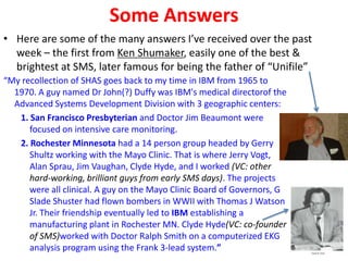 Some Answers
• Here are some of the many answers I’ve received over the past
week – the first from Ken Shumaker, easily one of the best &
brightest at SMS, later famous for being the father of “Unifile”
“My recollection of SHAS goes back to my time in IBM from 1965 to
1970. A guy named Dr John(?) Duffy was IBM's medical directorof the
Advanced Systems Development Division with 3 geographic centers:
1. San Francisco Presbyterian and Doctor Jim Beaumont were
focused on intensive care monitoring.
2. Rochester Minnesota had a 14 person group headed by Gerry
Shultz working with the Mayo Clinic. That is where Jerry Vogt,
Alan Sprau, Jim Vaughan, Clyde Hyde, and I worked (VC: other
hard-working, brilliant guys from early SMS days). The projects
were all clinical. A guy on the Mayo Clinic Board of Governors, G
Slade Shuster had flown bombers in WWII with Thomas J Watson
Jr. Their friendship eventually led to IBM establishing a
manufacturing plant in Rochester MN. Clyde Hyde(VC: co-founder
of SMS)worked with Doctor Ralph Smith on a computerized EKG
analysis program using the Frank 3-lead system.”
 