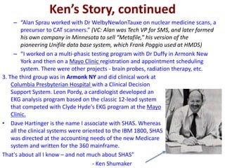 Ken’s Story, continued
– “Alan Sprau worked with Dr WelbyNewlonTauxe on nuclear medicine scans, a
precursor to CAT scanners.” (VC: Alan was Tech VP for SMS, and later formed
his own company in Minnesota to sell “Metafile,” his version of the
pioneering Unifile data base system, which Frank Poggio used at HMDS)
– “I worked on a multi-phasic testing program with Dr Duffy in Armonk New
York and then on a Mayo Clinic registration and appointment scheduling
system. There were other projects - brain probes, radiation therapy, etc.
3. The third group was in Armonk NY and did clinical work at
Columbia Presbyterian Hospital with a Clinical Decision
Support System. Leon Pordy, a cardiologist developed an
EKG analysis program based on the classic 12-lead system
that competed with Clyde Hyde's EKG program at the Mayo
Clinic.
• Dave Hartinger is the name I associate with SHAS. Whereas
all the clinical systems were oriented to the IBM 1800, SHAS
was directed at the accounting needs of the new Medicare
system and written for the 360 mainframe.
That's about all I know – and not much about SHAS”
- Ken Shumaker
 