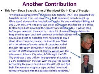 Another Contribution
• This from Doug Beaupit, one of the nicest IDs in King of Prussia:
– “I worked as a programmer at Atlantic City Hospital (ACH) and converted the
hospitals payroll from unit record to a 1440 computer. I also brought up
IBM's stand alone on-line hospital package for Census and Patient Billing, AR
and GL on the 1440. The 1440 was an all disk system that had up to 4 drives
to store files. Each drive had the capacity of 2 million bytes. It wasn't long
before you exceeded the capacity. I did a lot of manual manipulations to
keep the files open until IBM came out with their 360 system.
– IBM realized that all hospitals were not going to buy a
stand alone computer, hence, the invention of SHAS
with the advent of a new series of computers called
the 360. IBM spent 56,000 man hours on the initial
version of SHAS development. Harvey Wilson was the
salesman at Atlantic City when ACH bought the 360.
The 1440 was a one shift on line operation that went to
a 24/7 operation on the 360. With the 360, the Patient
Accounting files were on disk and the A/R , GL and Bad
Debt files were on magnetic tape. At that time SHAS
software was free with the purchase of the hardware.”
 