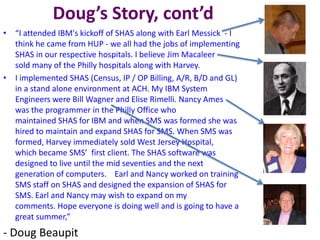 Doug’s Story, cont’d
• “I attended IBM's kickoff of SHAS along with Earl Messick - I
think he came from HUP - we all had the jobs of implementing
SHAS in our respective hospitals. I believe Jim Macaleer
sold many of the Philly hospitals along with Harvey.
• I implemented SHAS (Census, IP / OP Billing, A/R, B/D and GL)
in a stand alone environment at ACH. My IBM System
Engineers were Bill Wagner and Elise Rimelli. Nancy Ames
was the programmer in the Philly Office who
maintained SHAS for IBM and when SMS was formed she was
hired to maintain and expand SHAS for SMS. When SMS was
formed, Harvey immediately sold West Jersey Hospital,
which became SMS’ first client. The SHAS software was
designed to live until the mid seventies and the next
generation of computers. Earl and Nancy worked on training
SMS staff on SHAS and designed the expansion of SHAS for
SMS. Earl and Nancy may wish to expand on my
comments. Hope everyone is doing well and is going to have a
great summer,”
- Doug Beaupit
 