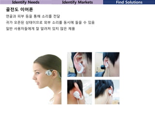 Identify Needs

Identify Markets

골전도 이어폰
연골과 피부 등을 통해 소리를 전달
귀가 오픈된 상태이므로 외부 소리를 동시에 들을 수 있음

일반 사용자들에게 잘 알려져 있지 않은 제품

Find Solutions

 
