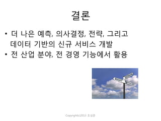 결론
• 더 나은 예측, 의사결정, 전략, 그리고
데이터 기반의 신규 서비스 개발
• 전 산업 분야, 전 경영 기능에서 활용

Copyright(c)2013 조성준

 