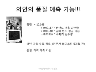 와인의 품질 예측 가능!!!
품질 = 12.145
+ 0.00117 * 전년도 겨울 강수량
+ 0.06140 * 당해 년도 평균 기온
- 0.00386 * 수확기 강수량
매년 가을 수확 직후, (전문가 테이스팅 6개월 전),
품질, 가격 예측 가능

Copyright(c)2013 조성준

 
