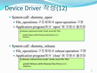 Device Driver 작성(12)
  System call : dummy_open
     File_operations 구조체에서 open operation 구현
     Application program에서 ‘open’ 에 의해서 불려짐
       int dummy_open(struct inode *inode, struct file *file)
       {
            printk("Open call for Dummy Char Device n");
            return 0;
       }



  System call : dummy_release
     File_operations 구조체에서 release operation 구현
     Application program에서 ‘close’ 에 의해서 불려짐
       int dummy_release(struct inode *inode, struct file *file)
       {
            printk("Release call for Dummy Char Device n");
            return 0;
       }
                                                                   13
 