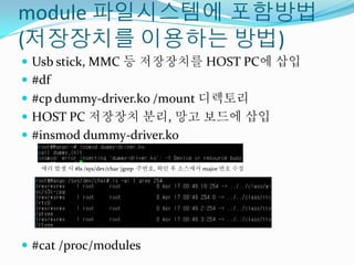 module 파일시스템에 포함방법
(저장장치를 이용하는 방법)
 Usb stick, MMC 등 저장장치를 HOST PC에 삽입
 #df
 #cp dummy-driver.ko /mount 디렉토리
 HOST PC 저장장치 분리, 망고 보드에 삽입
 #insmod dummy-driver.ko

   에러 발생 시 #ls /sys/dev/char |grep 주번호, 확인 후 소스에서 major 번호 수정




 #cat /proc/modules
 