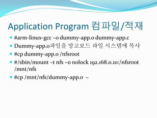 Application Program 컴파일/적재
 #arm-linux-gcc –o dummy-app.o dummy-app.c
 Dummy-app.o파일을 망고보드 파일 시스템에 복사
 #cp dummy-app.o /nfsroot
 #/sbin/mount –t nfs –o nolock 192.168.0.10:/nfsroot
  /mnt/nfs
 #cp /mnt/nfs/dummy-app.o ~
 