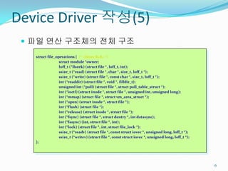 Device Driver 작성(5)
  파일 연산 구조체의 전체 구조
   struct file_operations { /* <linux/fs.h> */
                 struct module *owner;
                 loff_t (*llseek) (struct file *, loff_t, int);
                 ssize_t (*read) (struct file *, char *, size_t, loff_t *);
                 ssize_t (*write) (struct file *, const char *, size_t, loff_t *);
                 int (*readdir) (struct file *, void *, filldir_t);
                 unsigned int (*poll) (struct file *, struct poll_table_struct *);
                 int (*ioctl) (struct inode *, struct file *, unsigned int, unsigned long);
                 int (*mmap) (struct file *, struct vm_area_struct *);
                 int (*open) (struct inode *, struct file *);
                 int (*flush) (struct file *);
                 int (*release) (struct inode *, struct file *);
                 int (*fsync) (struct file *, struct dentry *, int datasync);
                 int (*fasync) (int, struct file *, int);
                 int (*lock) (struct file *, int, struct file_lock *);
                 ssize_t (*readv) (struct file *, const struct iovec *, unsigned long, loff_t *);
                 ssize_t (*writev) (struct file *, const struct iovec *, unsigned long, loff_t *);
   };




                                                                                                     6
 