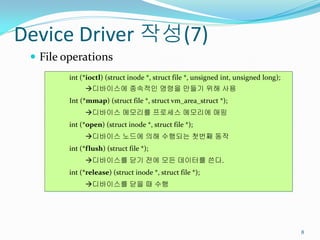 Device Driver 작성(7)
  File operations
         int (*ioctl) (struct inode *, struct file *, unsigned int, unsigned long);
              디바이스에 종속적인 명령을 만들기 위해 사용
         Int (*mmap) (struct file *, struct vm_area_struct *);
              디바이스 메모리를 프로세스 메모리에 매핑
         int (*open) (struct inode *, struct file *);
              디바이스 노드에 의해 수행되는 첫번째 동작
         int (*flush) (struct file *);
              디바이스를 닫기 전에 모든 데이터를 쓴다.
         int (*release) (struct inode *, struct file *);
              디바이스를 닫을 때 수행




                                                                                      8
 