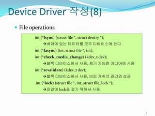 Device Driver 작성(8)
  File operations
         int (*fsync) (struct file *, struct dentry *);
              버퍼에 있는 데이터를 모두 디바이스에 쓴다
         int (*fasync) (int, struct file *, int);
         int (*check_media_change) (kdev_t dev);
              블록 디바이스에서 사용, 제거 가능한 미디어에 사용
         int (*revalidate) (kdev_t dev);
              블록 디바이스에서 사용, 버퍼 캐쉬의 관리와 상관
          int (*lock) (struct file *, int, struct file_lock *);
              파일에 lock을 걸기 위해서 사용




                                                                  9
 