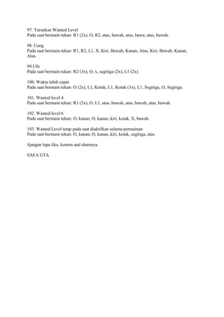 97. Turunkan Wanted Level
Pada saat bermain tekan: R1 (2x), O, R2, atas, bawah, atas, bawa, atas, bawah.
98. Uang
Pada saat bermain tekan: R1, R2, L1, X, Kiri, Bawah, Kanan, Atas, Kiri, Bawah, Kanan,
Atas.
99.Ufo
Pada saat bermain tekan: R2 (3x), O, x, segitiga (2x), L1 (2x).
100. Waktu lebih cepat
Pada saat bermain tekan: O (2x), L1, Kotak, L1, Kotak (3x), L1, Segitiga, O, Segitiga.
101. Wanted level 4
Pada saat bermain tekan: R1 (2x), O, L1, atas, bawah, atas, bawah, atas, bawah.
102. Wanted level 6
Pada saat bermain tekan: O, kanan, O, kanan, kiri, kotak, X, bawah.
103. Wanted Level tetap pada saat diaktifkan selama permainan
Pada saat bermain tekan: O, kanan, O, kanan, kiri, kotak, segitiga, atas.
#jangan lupa like, komen and sharenya
SAFA GTA
 