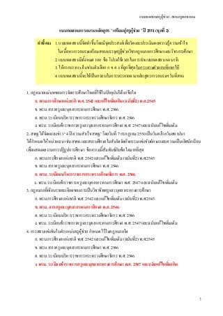 แบบทดสอบครูผูชวย : สอบครูดอทคอม
1
แบบทดสอบการอบรมหลักสูตร “ เตรียมสูครูผูชวย ” ป 2551 (ชุดที่ 2)
1. กฏหมายแมบทของการจัดการศึกษาไทยที่ใชในปจจุบันไดแกขอใด
ก. พรบ.การศึกษาแหงชาติ พ.ศ. 2542 และแกไขเพิ่มเติม (ฉบับที่2) พ.ศ.2545
ข. พรบ. สภาครูและบุคลากรทางการศึกษา พ.ศ. 2546
ค. พรบ. ระเบียบบริหารราชการกระทรวงศึกษาธิการ พ.ศ. 2546
ง. พรบ. ระเบียบขาราชการครูและบุคลากรทางการศึกษา พ.ศ. 2547 และฉบับแกไขเพิ่มเติม
2. สพฐ ไดจัดแถลงขาว “4 ป ความสําเร็จ สพฐ.”โดยวันที่ 7 กรกฏาคม 2550 เปนวันคลายวันสถาปนา
ไดกําหนดใหหนวยงาน เชน สพท.และสถานศึกษาในสังกัดจัดกิจกรรมแขงขันทักษะและความเปนเลิศนักเรียน
เพื่อแสดงผลงานการปฏิรูปการศึกษา ขอความนี้สัมพันธกับขอใดมากที่สุด
ก. พรบ.การศึกษาแหงชาติ พ.ศ. 2542 และแกไขเพิ่มเติม (ฉบับที่2) พ.ศ.2545
ข. พรบ. สภาครูและบุคลากรทางการศึกษา พ.ศ. 2546
ค. พรบ. ระเบียบบริหารราชการกระทรวงศึกษาธิการ พ.ศ. 2546
ง. พรบ. ระเบียบขาราชการครูและบุคลากรทางการศึกษา พ.ศ. 2547 และฉบับแกไขเพิ่มเติม
3. กฎหมายที่เขียนรายละเอียดของการเปนวิชาชีพครูและบุคลากรทางการศึกษา
ก. พรบ.การศึกษาแหงชาติ พ.ศ. 2542 และแกไขเพิ่มเติม (ฉบับที่2) พ.ศ.2545
ข. พรบ. สภาครูและบุคลากรทางการศึกษา พ.ศ. 2546
ค. พรบ. ระเบียบบริหารราชการกระทรวงศึกษาธิการ พ.ศ. 2546
ง. พรบ. ระเบียบขาราชการครูและบุคลากรทางการศึกษา พ.ศ. 2547 และฉบับแกไขเพิ่มเติม
4. การสอบแขงขันในตําแหนงครูผูชวย กําหนดไวในกฎหมายใด
ก. พรบ.การศึกษาแหงชาติ พ.ศ. 2542 และแกไขเพิ่มเติม (ฉบับที่2) พ.ศ.2545
ข. พรบ. สภาครูและบุคลากรทางการศึกษา พ.ศ. 2546
ค. พรบ. ระเบียบบริหารราชการกระทรวงศึกษาธิการ พ.ศ. 2546
ง. พรบ. ระเบียบขาราชการครูและบุคลากรทางการศึกษา พ.ศ. 2547 และฉบับแกไขเพิ่มเติม
คําชี้แจง 1. แบบทดสอบนี้จัดทําขึ้นโดยมีจุดประสงคเพื่อวัดและประเมินผลความรูความเขาใจ
ในเนื้อหาการอบรมเตรียมสอบบรรจุครูผูชวยวิชากฎหมายการศึกษาและวิชาการศึกษา
2. แบบทดสอบมีทั้งหมด 100 ขอ โปรดใชเวลาในการทําแบบทดสอบ 60 นาที
3. ใหกากบาท (x)ในชองตัวเลือก ก ข ค ง ที่ถูกที่สุดในกระดาษคําตอบที่แจกให
4. แบบทดสอบนี้จะใชเปนกรอบในการบรรยายตามหลักสูตรการอบรมฯวันที่สอง
 