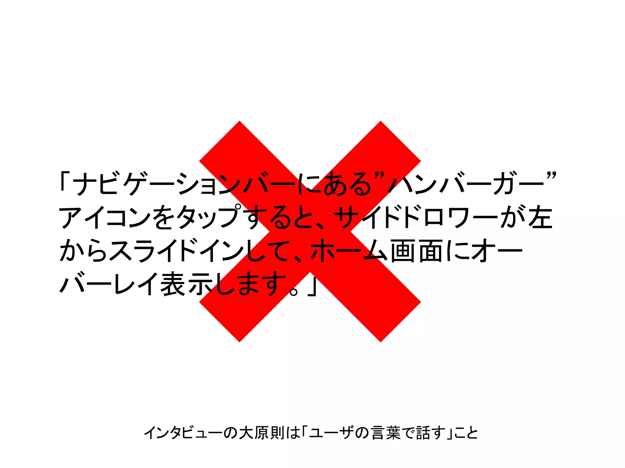 「ナビゲーションバーにある”ハンバーガー”
アイコンをタップすると、サイドドロワーが左
からスライドインして、ホーム画面にオー
バーレイ表示します。」
インタビューの大原則は「ユーザの言葉で話す」こと
 