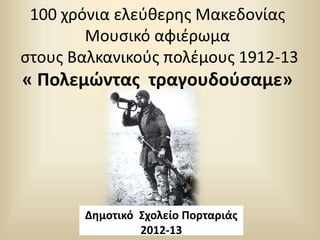 100 χρόνια ελεύθερης Μακεδονίας
Μουσικό αφιέρωμα
στους Βαλκανικούς πολέμους 1912-13
« Πολεμώντας τραγουδούσαμε»
Δημοτικό Σχολείο Πορταριάς
2012-13
 